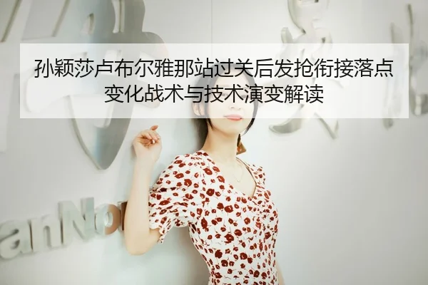 孙颖莎卢布尔雅那站过关后发抢衔接落点变化战术与技术演变解读