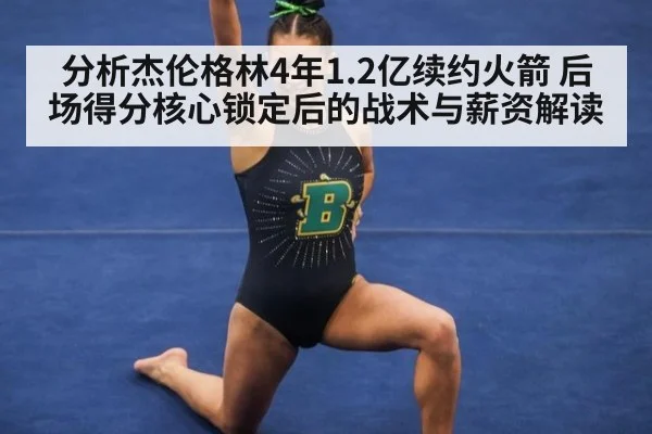 分析杰伦格林4年1.2亿续约火箭 后场得分核心锁定后的战术与薪资解读